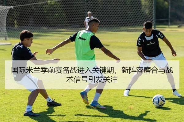 国际米兰季前赛备战进入关键期，新阵容磨合与战术信号引发关注（leyu）
